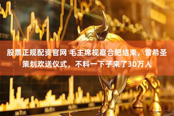 股票正规配资官网 毛主席视察合肥结束，曾希圣策划欢送仪式，不料一下子来了30万人