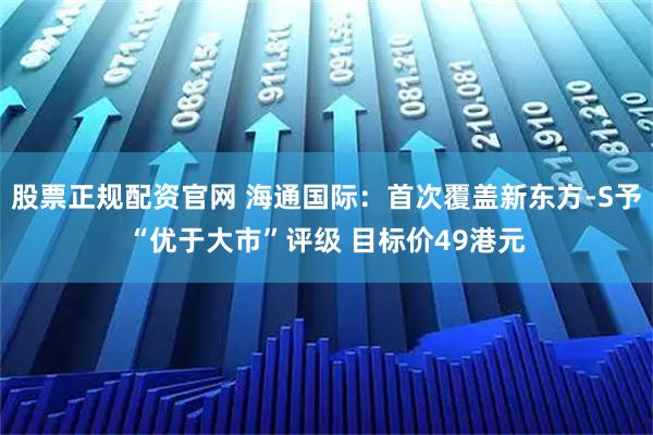 股票正规配资官网 海通国际：首次覆盖新东方-S予“优于大市”评级 目标价49港元