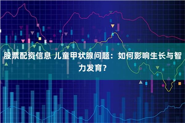 股票配资信息 儿童甲状腺问题：如何影响生长与智力发育？