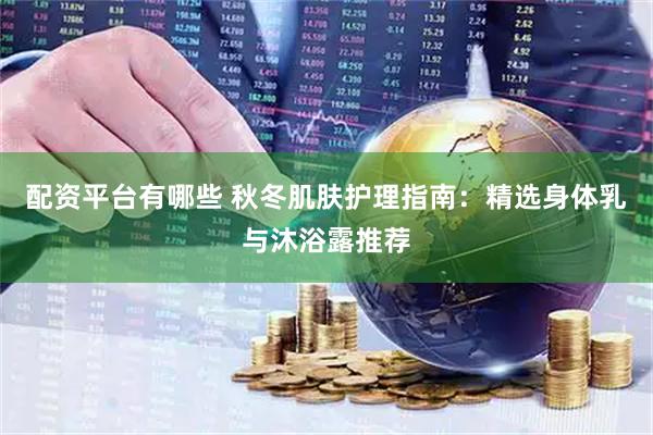配资平台有哪些 秋冬肌肤护理指南：精选身体乳与沐浴露推荐