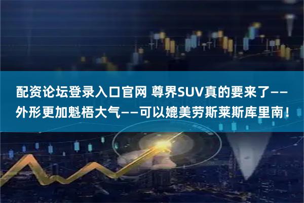 配资论坛登录入口官网 尊界SUV真的要来了——外形更加魁梧大气——可以媲美劳斯莱斯库里南！