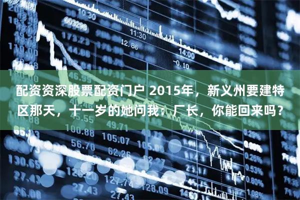 配资资深股票配资门户 2015年，新义州要建特区那天，十一岁的她问我：厂长，你能回来吗？