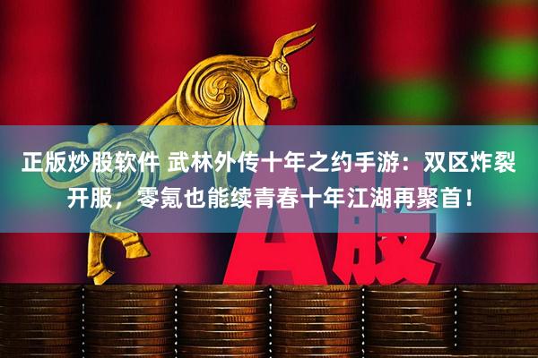 正版炒股软件 武林外传十年之约手游：双区炸裂开服，零氪也能续青春十年江湖再聚首！