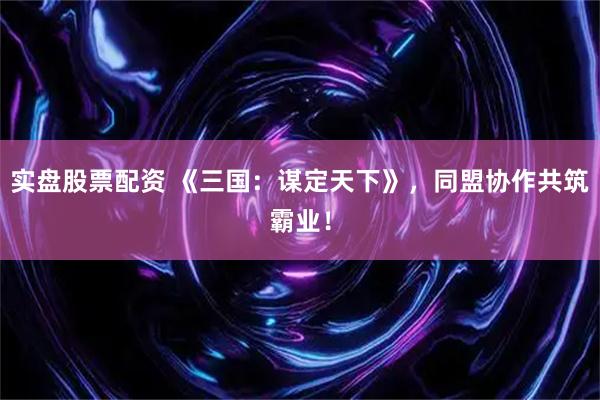 实盘股票配资 《三国：谋定天下》，同盟协作共筑霸业！