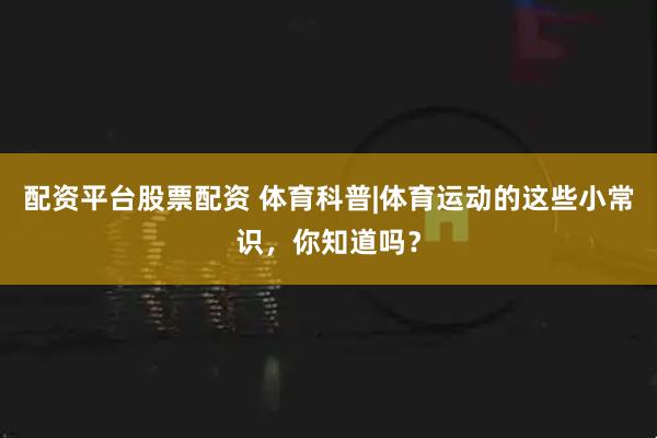 配资平台股票配资 体育科普|体育运动的这些小常识，你知道吗？