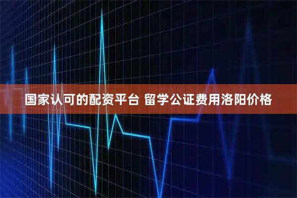国家认可的配资平台 留学公证费用洛阳价格