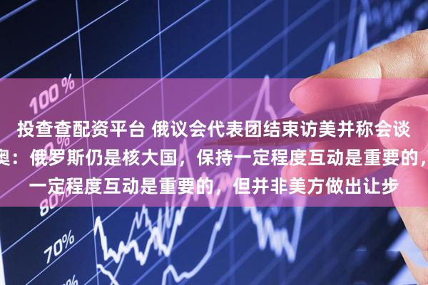 投查查配资平台 俄议会代表团结束访美并称会谈顺利，美国务卿鲁比奥：俄罗斯仍是核大国，保持一定程度互动是重要的，但并非美方做出让步