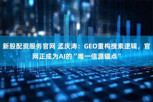新股配资服务官网 孟庆涛：GEO重构搜索逻辑，官网正成为AI的“唯一信源锚点”