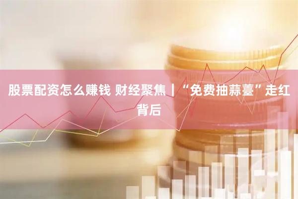 股票配资怎么赚钱 财经聚焦｜“免费抽蒜薹”走红背后