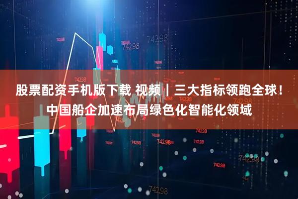 股票配资手机版下载 视频｜三大指标领跑全球！中国船企加速布局绿色化智能化领域